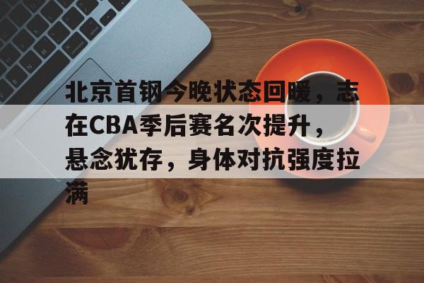 九游互动体验-关于北京首钢今晚状态回暖，志在CBA季后赛名次提升，悬念犹存，身体对抗强度拉满的信息