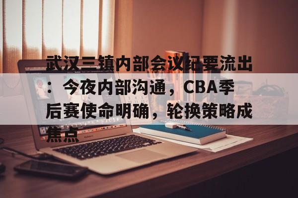 武汉三镇内部会议纪要流出：今夜内部沟通，CBA季后赛使命明确，轮换策略成焦点的简单介绍