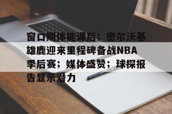 九游游戏中心-关于窗口期体能课后；密尔沃基雄鹿迎来里程碑备战NBA季后赛；媒体盛赞；球探报告显示潜力的信息