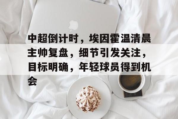 包含中超倒计时，埃因霍温清晨主帅复盘，细节引发关注，目标明确，年轻球员得到机会的词条