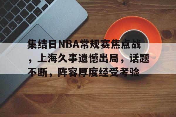 集结日NBA常规赛焦点战,上海久事遗憾出局,话题不断,阵容厚度经受考验的简单介绍 集结日NBA常规赛焦点战,上海久事遗憾出局,话题不断,阵容厚度经受考验的简单介绍