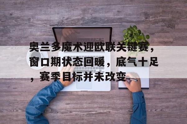 九游互动体验-包含奥兰多魔术迎欧联关键赛，窗口期状态回暖，底气十足，赛季目标并未改变的词条